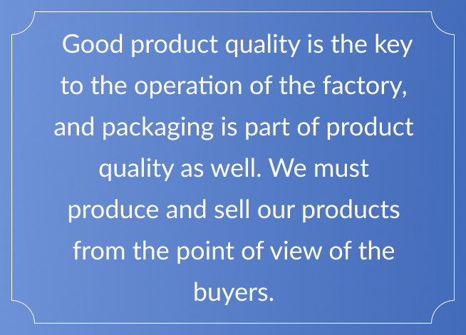 Good product quality is the key to the operation of the factory, and packaging is part of product quality as well. We must produce and sell our products from the point of view of the buyers.